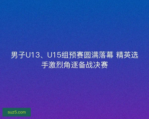 男子U13、U15组预赛圆满落幕 精英选手激烈角逐备战决赛