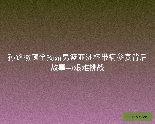 孙铭徽顾全揭露男篮亚洲杯带病参赛背后故事与艰难挑战