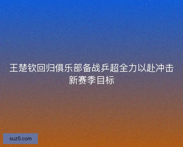 王楚钦回归俱乐部备战乒超全力以赴冲击新赛季目标