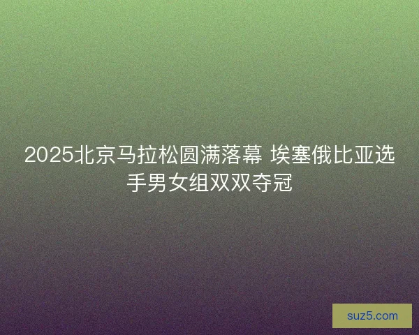 2025北京马拉松圆满落幕 埃塞俄比亚选手男女组双双夺冠
