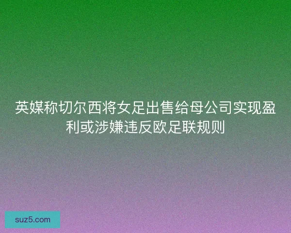 英媒称切尔西将女足出售给母公司实现盈利或涉嫌违反欧足联规则