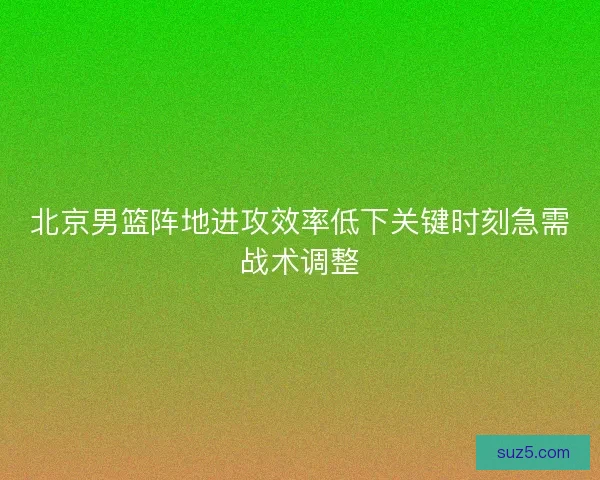 北京男篮阵地进攻效率低下关键时刻急需战术调整