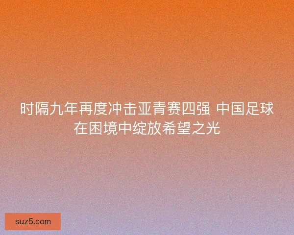 时隔九年再度冲击亚青赛四强 中国足球在困境中绽放希望之光