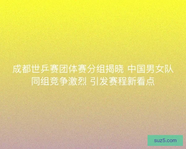 成都世乒赛团体赛分组揭晓 中国男女队同组竞争激烈 引发赛程新看点