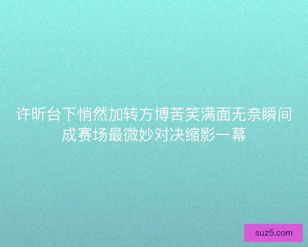 许昕台下悄然加转方博苦笑满面无奈瞬间成赛场最微妙对决缩影一幕
