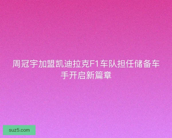 周冠宇加盟凯迪拉克F1车队担任储备车手开启新篇章