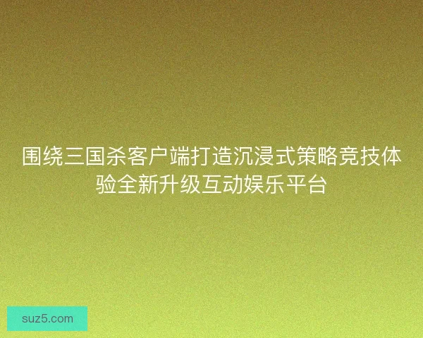 围绕三国杀客户端打造沉浸式策略竞技体验全新升级互动娱乐平台