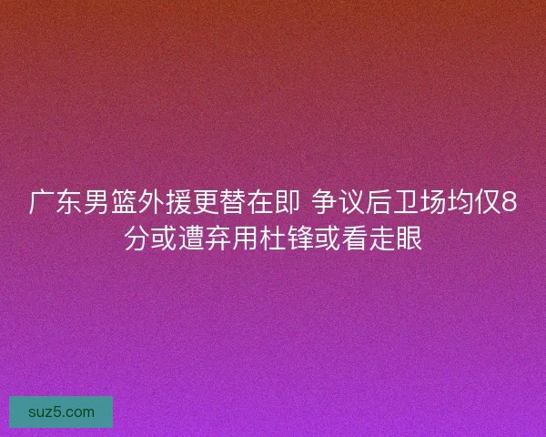 广东男篮外援更替在即 争议后卫场均仅8分或遭弃用杜锋或看走眼
